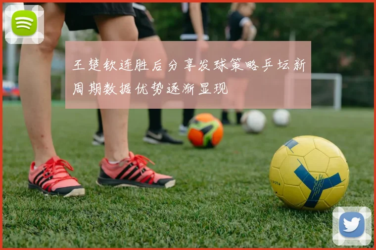 王楚钦连胜后分享发球策略乒坛新周期数据优势逐渐显现