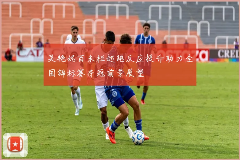 吴艳妮百米栏起跑反应提升助力全国锦标赛夺冠前景展望