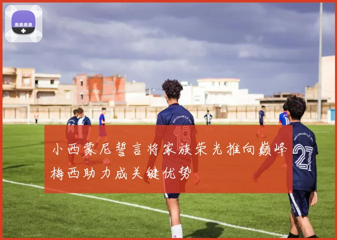 小西蒙尼誓言将家族荣光推向巅峰梅西助力成关键优势
