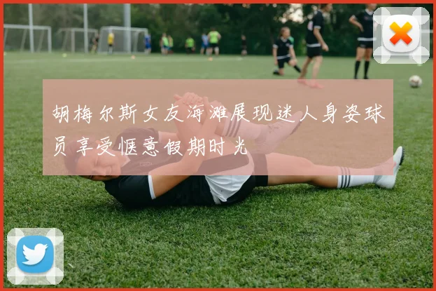胡梅尔斯女友海滩展现迷人身姿球员享受惬意假期时光