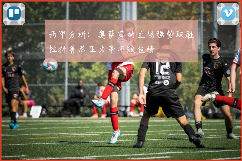 西甲分析：奥萨苏纳主场强势取胜拉科鲁尼亚力争不败佳绩