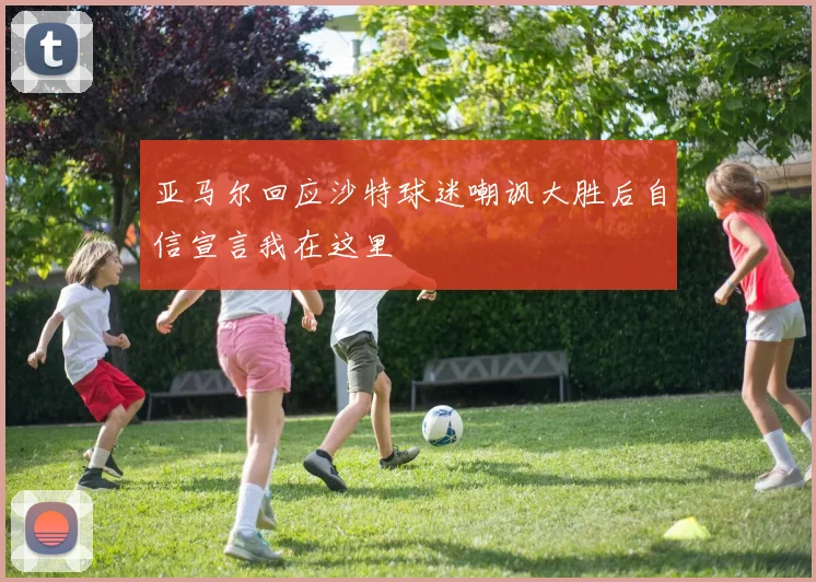 亚马尔回应沙特球迷嘲讽大胜后自信宣言我在这里