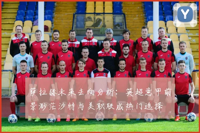 萨拉赫未来去向分析：英超意甲前景渺茫沙特与美职联成热门选择