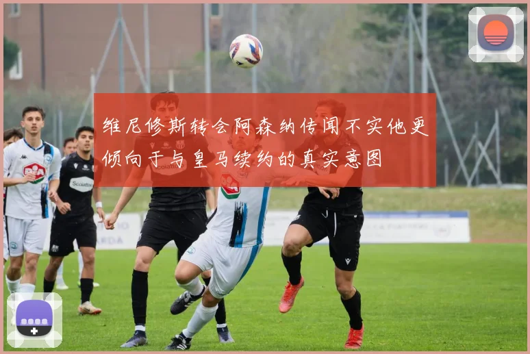维尼修斯转会阿森纳传闻不实他更倾向于与皇马续约的真实意图