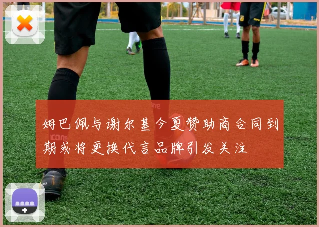 姆巴佩与谢尔基今夏赞助商合同到期或将更换代言品牌引发关注