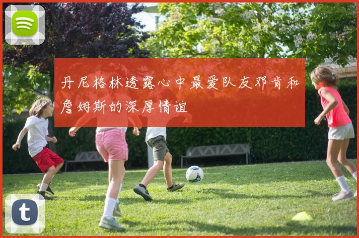 丹尼格林透露心中最爱队友邓肯和詹姆斯的深厚情谊