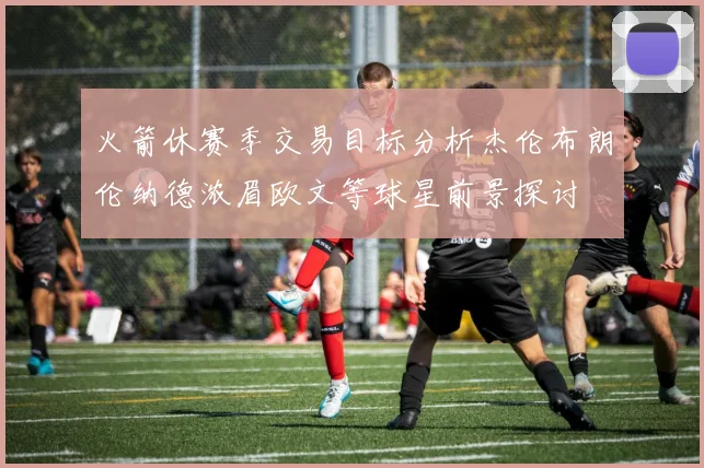 火箭休赛季交易目标分析杰伦布朗伦纳德浓眉欧文等球星前景探讨