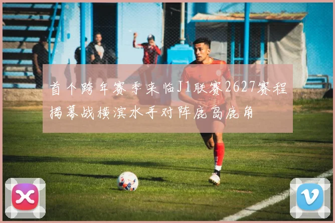首个跨年赛季来临J1联赛2627赛程揭幕战横滨水手对阵鹿岛鹿角