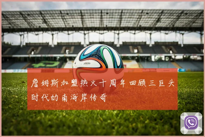 詹姆斯加盟热火十周年回顾三巨头时代的南海岸传奇