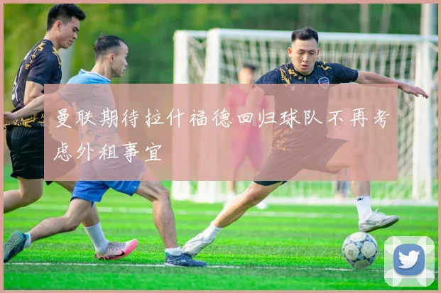 曼联期待拉什福德回归球队不再考虑外租事宜